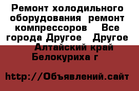 Ремонт холодильного оборудования, ремонт компрессоров. - Все города Другое » Другое   . Алтайский край,Белокуриха г.